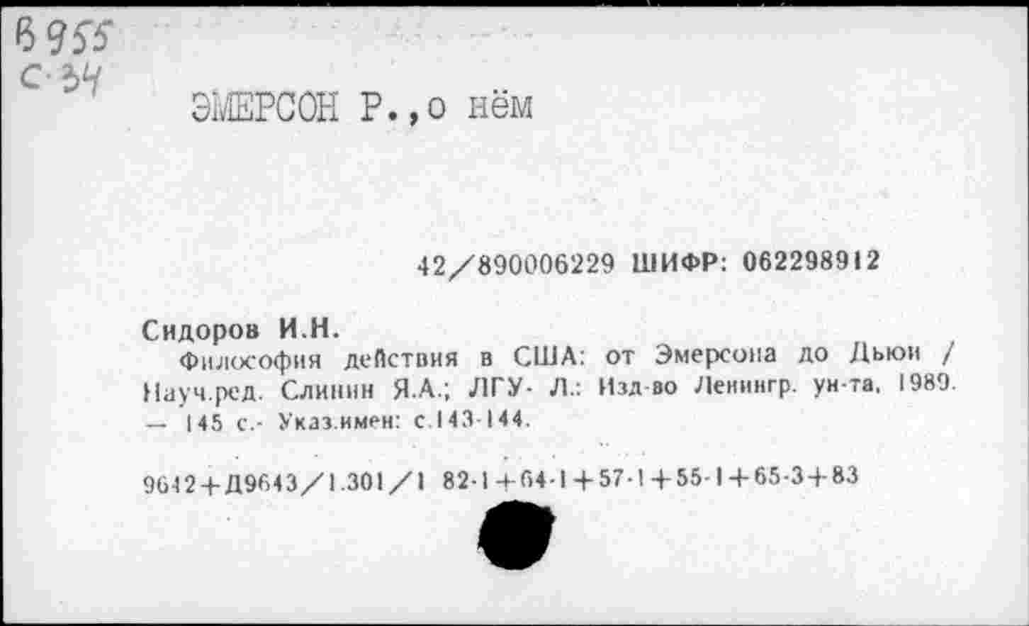 ﻿Р>9К с ЪЧ
ЭМЕРСОН Р.,о нём
42/890006229 ШИФР: 062298912
Сидоров И.Н.
Философия действия в США: от Эмерсона до Дьюи / Науч.ред. Слиннн Я.А.; ЛГУ- Л.: Изд во Леиингр. ун-та. 1989. — 145 с.- Указ.имен: с.143-144.
9642 + Д9643/1.301/1 82-1 +64-1 +57-1 +55-1+65-3 + 83